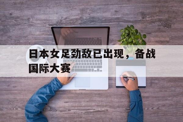 日本女足劲敌已出现,备战国际大赛