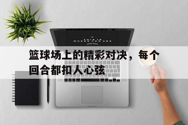 篮球场上的精彩对决,每个回合都扣人心弦的简单介绍