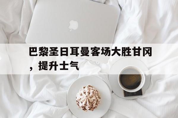巴黎圣日耳曼客场大胜甘冈，提升士气