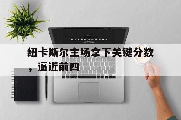 关于纽卡斯尔主场拿下关键分数，逼近前四的信息